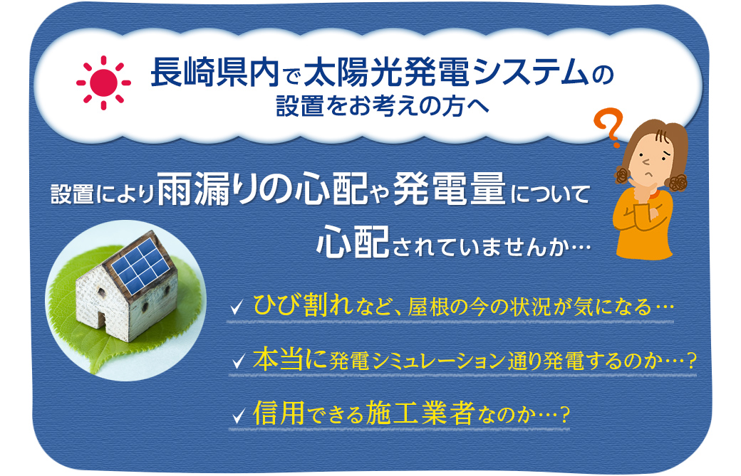 長崎県内で太陽光発電システムの設置をお考えの方へ　設置により雨漏りの心配や発電量について心配されていませんか・・・　ひび割れなど、屋根の今の状況が気になる・・・　本当に発電シミュレーション通り発電するのか？　信用できる施工業者なのか？