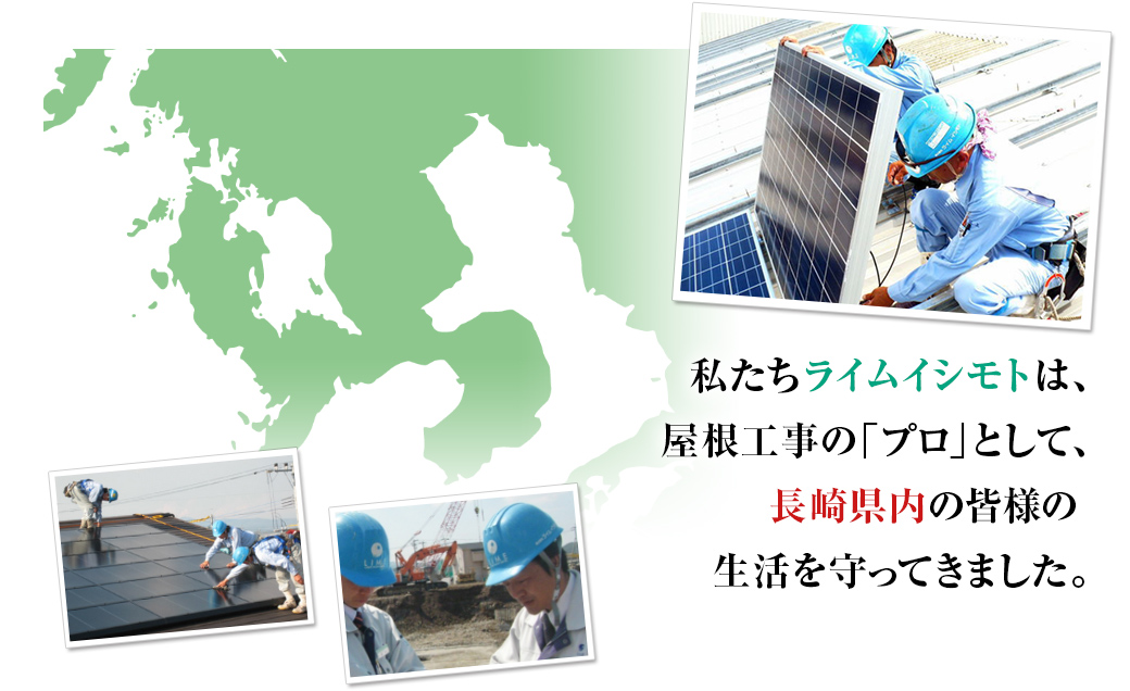 私たちライムイシモトは、屋根工事の「プロ」として、長崎県内の皆様の生活を守ってきました。